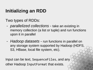 Initializing an RDD
Two types of RDDs:
- parallelized collections - take an existing in
memory collection (a list or tuple) and run functions
upon it in parallel
- Hadoop datasets - run functions in parallel on
any storage system supported by Hadoop (HDFS,
S3, HBase, local file system, etc).
Input can be text, SequenceFiles, and any
other Hadoop InputFormat that exists.
 