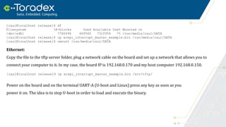 19
Ethernet:
Copy the file to the tftp server folder, plug a network cable on the board and set up a network that allows you to
connect your computer to it. In my case, the board IP is 192.168.0.170 and my host computer 192.168.0.150.
Power on the board and on the terminal UART-A (U-boot and Linux) press any key as soon as you
power it on. The idea is to stop U-boot in order to load and execute the binary.
[raul@localhost release]$ df
Filesystem 1K-blocks Used Available Use% Mounted on
/dev/sdb1 7780496 469540 7310956 7% /run/media/raul/DATA
[raul@localhost release]$ cp ecspi_interrupt_master_example.bin /run/media/raul/DATA
[raul@localhost release]$ umount /run/media/raul/DATA
[raul@localhost release]$ cp ecspi_interrupt_master_example.bin /srv/tftp/
 