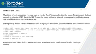 47
Colibri iMX7 # setenv fdt_fixup 'fdt addr ${fdt_addr_r} && fdt rm /soc/aips-bus@30800000/spba-
bus@30800000/serial@30890000 && fdt rm /soc/aips-bus@30800000/spba-bus@30800000/ecspi@30840000'
Colibri iMX7 # saveenv
Saving Environment to NAND...
Erasing NAND...
Erasing at 0x380000 -- 100% complete.
Writing to NAND... OK
Conflicts with Linux
After these U-boot commands, you may want to run the “boot” command to boot the Linux. The problem is that our
example is using the UART B and the SPI. To start the Linux without problem, it is necessary to modify the device
tree to tell Linux to not use these resources.
To temporarily disable UART B and SPI without changing the device tree, you can use the U-boot command below:
More information about device tree customization is available in this article on the Toradex Developer
Website
 