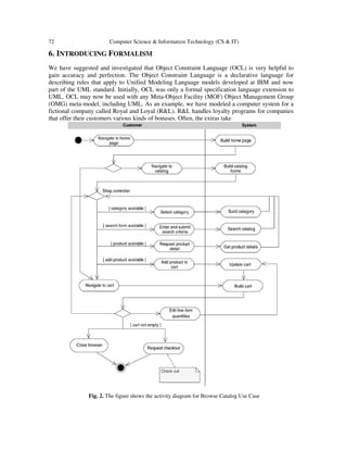 72 Computer Science & Information Technology (CS & IT)
6. INTRODUCING FORMALISM
We have suggested and investigated that Object Constraint Language (OCL) is very helpful to
gain accuracy and perfection. The Object Constraint Language is a declarative language for
describing rules that apply to Unified Modeling Language models developed at IBM and now
part of the UML standard. Initially, OCL was only a formal specification language extension to
UML. OCL may now be used with any Meta-Object Facility (MOF) Object Management Group
(OMG) meta-model, including UML. As an example, we have modeled a computer system for a
fictional company called Royal and Loyal (R&L). R&L handles loyalty programs for companies
that offer their customers various kinds of bonuses. Often, the extras take
Fig. 2. The figure shows the activity diagram for Browse Catalog Use Case
 