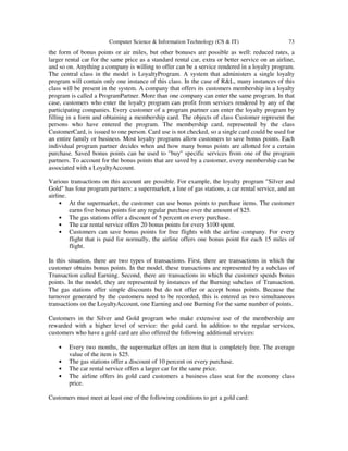 Computer Science & Information Technology (CS & IT) 73
the form of bonus points or air miles, but other bonuses are possible as well: reduced rates, a
larger rental car for the same price as a standard rental car, extra or better service on an airline,
and so on. Anything a company is willing to offer can be a service rendered in a loyalty program.
The central class in the model is LoyaltyProgram. A system that administers a single loyalty
program will contain only one instance of this class. In the case of R&L, many instances of this
class will be present in the system. A company that offers its customers membership in a loyalty
program is called a ProgramPartner. More than one company can enter the same program. In that
case, customers who enter the loyalty program can profit from services rendered by any of the
participating companies. Every customer of a program partner can enter the loyalty program by
filling in a form and obtaining a membership card. The objects of class Customer represent the
persons who have entered the program. The membership card, represented by the class
CustomerCard, is issued to one person. Card use is not checked, so a single card could be used for
an entire family or business. Most loyalty programs allow customers to save bonus points. Each
individual program partner decides when and how many bonus points are allotted for a certain
purchase. Saved bonus points can be used to "buy'' specific services from one of the program
partners. To account for the bonus points that are saved by a customer, every membership can be
associated with a LoyaltyAccount.
Various transactions on this account are possible. For example, the loyalty program "Silver and
Gold" has four program partners: a supermarket, a line of gas stations, a car rental service, and an
airline.
• At the supermarket, the customer can use bonus points to purchase items. The customer
earns five bonus points for any regular purchase over the amount of $25.
• The gas stations offer a discount of 5 percent on every purchase.
• The car rental service offers 20 bonus points for every $100 spent.
• Customers can save bonus points for free flights with the airline company. For every
flight that is paid for normally, the airline offers one bonus point for each 15 miles of
flight.
In this situation, there are two types of transactions. First, there are transactions in which the
customer obtains bonus points. In the model, these transactions are represented by a subclass of
Transaction called Earning. Second, there are transactions in which the customer spends bonus
points. In the model, they are represented by instances of the Burning subclass of Transaction.
The gas stations offer simple discounts but do not offer or accept bonus points. Because the
turnover generated by the customers need to be recorded, this is entered as two simultaneous
transactions on the LoyaltyAccount, one Earning and one Burning for the same number of points.
Customers in the Silver and Gold program who make extensive use of the membership are
rewarded with a higher level of service: the gold card. In addition to the regular services,
customers who have a gold card are also offered the following additional services:
• Every two months, the supermarket offers an item that is completely free. The average
value of the item is $25.
• The gas stations offer a discount of 10 percent on every purchase.
• The car rental service offers a larger car for the same price.
• The airline offers its gold card customers a business class seat for the economy class
price.
Customers must meet at least one of the following conditions to get a gold card:
 