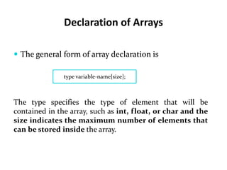 Declaration of Arrays
 The general form of array declaration is
type variable-name[size];
The type specifies the type of element that will be
contained in the array, such as int, float, or char and the
size indicates the maximum number of elements that
can be stored inside the array.
 