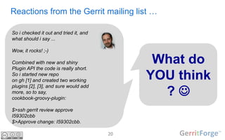 20
Reactions from the Gerrit mailing list …
So i checked it out and tried it, and
what should i say ...
Wow, it rocks! ;-)
Combined with new and shiny
Plugin API the code is really short.
So i started new repo
on gh [1] and created two working
plugins [2], [3], and sure would add
more, so to say,
cookbook-groovy-plugin:
$>ssh gerrit review approve
I59302cbb
$>Approve change: I59302cbb.
What do
YOU think
? 
 