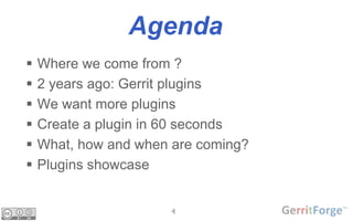 4
Agenda
 Where we come from ?
 2 years ago: Gerrit plugins
 We want more plugins
 Create a plugin in 60 seconds
 What, how and when are coming?
 Plugins showcase
 