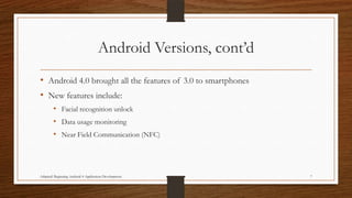 Android Versions, cont’d
• Android 4.0 brought all the features of 3.0 to smartphones
• New features include:
• Facial recognition unlock

• Data usage monitoring
• Near Field Communication (NFC)

Adapted: Beginning Android 4 Application Development

7

 