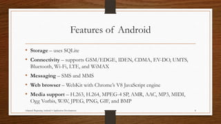 Features of Android
• Storage – uses SQLite
• Connectivity – supports GSM/EDGE, IDEN, CDMA, EV-DO, UMTS,
Bluetooth, Wi-Fi, LTE, and WiMAX

• Messaging – SMS and MMS
• Web browser – WebKit with Chrome’s V8 JavaScript engine
• Media support – H.263, H.264, MPEG-4 SP, AMR, AAC, MP3, MIDI,
Ogg Vorbis, WAV, JPEG, PNG, GIF, and BMP
Adapted: Beginning Android 4 Application Development

8

 