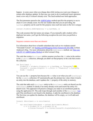 100 
happen: in some cases when you change data while testing you want your changes to remain after database updates. In that case you want to do a conditional insert operation: insert a row only if it doesn't already exist. The Seed method uses both approaches. 
The first parameter passed to the AddOrUpdate method specifies the property to use to check if a row already exists. For the test student data that you are providing, the LastName property can be used for this purpose since each last name in the list is unique: 
context.Students.AddOrUpdate(p => p.LastName, s) 
This code assumes that last names are unique. If you manually add a student with a duplicate last name, you'll get the following exception the next time you perform a migration. 
Sequence contains more than one element 
For information about how to handle redundant data such as two students named "Alexander Carson", see Seeding and Debugging Entity Framework (EF) DBs on Rick Anderson's blog. For more information about the AddOrUpdate method, see Take care with EF 4.3 AddOrUpdate Method on Julie Lerman's blog. 
The code that creates Enrollment entities assumes you have the ID value in the entities in the students collection, although you didn't set that property in the code that creates the collection. 
new Enrollment { StudentID = students.Single(s => s.LastName == "Alexander").ID, 
CourseID = courses.Single(c => c.Title == "Chemistry" ).CourseID, 
Grade = Grade.A 
}, 
You can use the ID property here because the ID value is set when you call SaveChanges for the students collection. EF automatically gets the primary key value when it inserts an entity into the database, and it updates the ID property of the entity in memory. 
The code that adds each Enrollment entity to the Enrollments entity set doesn't use the AddOrUpdate method. It checks if an entity already exists and inserts the entity if it doesn't exist. This approach will preserve changes you make to an enrollment grade by using the application UI. The code loops through each member of the Enrollment List and if the enrollment is not found in the database, it adds the enrollment to the database. The first time you update the database, the database will be empty, so it will add each enrollment. 
foreach (Enrollment e in enrollments) 
{ 
var enrollmentInDataBase = context.Enrollments.Where( 
s => s.Student.ID == e.Student.ID && 
s.Course.CourseID == e.Course.CourseID).SingleOrDefault();  
