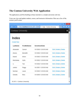 10 
The Contoso University Web Application 
The application you'll be building in these tutorials is a simple university web site. 
Users can view and update student, course, and instructor information. Here are a few of the screens you'll create. 
 