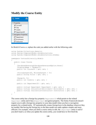 138 
Modify the Course Entity 
In ModelsCourse.cs, replace the code you added earlier with the following code: 
using System.Collections.Generic; 
using System.ComponentModel.DataAnnotations; 
using System.ComponentModel.DataAnnotations.Schema; 
namespace ContosoUniversity.Models 
{ 
public class Course 
{ 
[DatabaseGenerated(DatabaseGeneratedOption.None)] 
[Display(Name = "Number")] 
public int CourseID { get; set; } 
[StringLength(50, MinimumLength = 3)] 
public string Title { get; set; } 
[Range(0, 5)] 
public int Credits { get; set; } 
public int DepartmentID { get; set; } 
public virtual Department Department { get; set; } 
public virtual ICollection<Enrollment> Enrollments { get; set; } 
public virtual ICollection<Instructor> Instructors { get; set; } 
} 
} 
The course entity has a foreign key property DepartmentID which points to the related Department entity and it has a Department navigation property. The Entity Framework doesn't require you to add a foreign key property to your data model when you have a navigation property for a related entity. EF automatically creates foreign keys in the database wherever they are needed. But having the foreign key in the data model can make updates simpler and more efficient. For example, when you fetch a course entity to edit, the Department entity is null if you don't load it, so when you update the course entity, you would have to first fetch the  