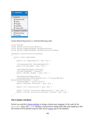 140 
Create ModelsDepartment.cs with the following code: 
using System; 
using System.Collections.Generic; 
using System.ComponentModel.DataAnnotations; 
using System.ComponentModel.DataAnnotations.Schema; 
namespace ContosoUniversity.Models 
{ 
public class Department 
{ 
public int DepartmentID { get; set; } 
[StringLength(50, MinimumLength=3)] 
public string Name { get; set; } 
[DataType(DataType.Currency)] 
[Column(TypeName = "money")] 
public decimal Budget { get; set; } 
[DataType(DataType.Date)] 
[DisplayFormat(DataFormatString = "{0:yyyy-MM-dd}", ApplyFormatInEditMode = true)] 
[Display(Name = "Start Date")] 
public DateTime StartDate { get; set; } 
public int? InstructorID { get; set; } 
public virtual Instructor Administrator { get; set; } 
public virtual ICollection<Course> Courses { get; set; } 
} 
} 
The Column Attribute 
Earlier you used the Column attribute to change column name mapping. In the code for the Department entity, the Column attribute is being used to change SQL data type mapping so that the column will be defined using the SQL Server money type in the database:  