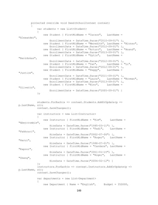 149 
protected override void Seed(SchoolContext context) 
{ 
var students = new List<Student> 
{ 
new Student { FirstMidName = "Carson", LastName = "Alexander", 
EnrollmentDate = DateTime.Parse("2010-09-01") }, 
new Student { FirstMidName = "Meredith", LastName = "Alonso", 
EnrollmentDate = DateTime.Parse("2012-09-01") }, 
new Student { FirstMidName = "Arturo", LastName = "Anand", 
EnrollmentDate = DateTime.Parse("2013-09-01") }, 
new Student { FirstMidName = "Gytis", LastName = "Barzdukas", 
EnrollmentDate = DateTime.Parse("2012-09-01") }, 
new Student { FirstMidName = "Yan", LastName = "Li", 
EnrollmentDate = DateTime.Parse("2012-09-01") }, 
new Student { FirstMidName = "Peggy", LastName = "Justice", 
EnrollmentDate = DateTime.Parse("2011-09-01") }, 
new Student { FirstMidName = "Laura", LastName = "Norman", 
EnrollmentDate = DateTime.Parse("2013-09-01") }, 
new Student { FirstMidName = "Nino", LastName = "Olivetto", 
EnrollmentDate = DateTime.Parse("2005-09-01") } 
}; 
students.ForEach(s => context.Students.AddOrUpdate(p => p.LastName, s)); 
context.SaveChanges(); 
var instructors = new List<Instructor> 
{ 
new Instructor { FirstMidName = "Kim", LastName = "Abercrombie", 
HireDate = DateTime.Parse("1995-03-11") }, 
new Instructor { FirstMidName = "Fadi", LastName = "Fakhouri", 
HireDate = DateTime.Parse("2002-07-06") }, 
new Instructor { FirstMidName = "Roger", LastName = "Harui", 
HireDate = DateTime.Parse("1998-07-01") }, 
new Instructor { FirstMidName = "Candace", LastName = "Kapoor", 
HireDate = DateTime.Parse("2001-01-15") }, 
new Instructor { FirstMidName = "Roger", LastName = "Zheng", 
HireDate = DateTime.Parse("2004-02-12") } 
}; 
instructors.ForEach(s => context.Instructors.AddOrUpdate(p => p.LastName, s)); 
context.SaveChanges(); 
var departments = new List<Department> 
{ 
new Department { Name = "English", Budget = 350000,  