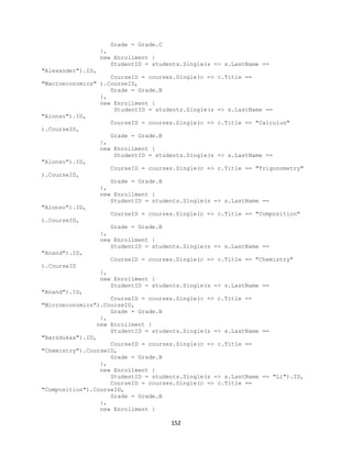 152 
Grade = Grade.C 
}, 
new Enrollment { 
StudentID = students.Single(s => s.LastName == "Alexander").ID, 
CourseID = courses.Single(c => c.Title == "Macroeconomics" ).CourseID, 
Grade = Grade.B 
}, 
new Enrollment { 
StudentID = students.Single(s => s.LastName == "Alonso").ID, 
CourseID = courses.Single(c => c.Title == "Calculus" ).CourseID, 
Grade = Grade.B 
}, 
new Enrollment { 
StudentID = students.Single(s => s.LastName == "Alonso").ID, 
CourseID = courses.Single(c => c.Title == "Trigonometry" ).CourseID, 
Grade = Grade.B 
}, 
new Enrollment { 
StudentID = students.Single(s => s.LastName == "Alonso").ID, 
CourseID = courses.Single(c => c.Title == "Composition" ).CourseID, 
Grade = Grade.B 
}, 
new Enrollment { 
StudentID = students.Single(s => s.LastName == "Anand").ID, 
CourseID = courses.Single(c => c.Title == "Chemistry" ).CourseID 
}, 
new Enrollment { 
StudentID = students.Single(s => s.LastName == "Anand").ID, 
CourseID = courses.Single(c => c.Title == "Microeconomics").CourseID, 
Grade = Grade.B 
}, 
new Enrollment { 
StudentID = students.Single(s => s.LastName == "Barzdukas").ID, 
CourseID = courses.Single(c => c.Title == "Chemistry").CourseID, 
Grade = Grade.B 
}, 
new Enrollment { 
StudentID = students.Single(s => s.LastName == "Li").ID, 
CourseID = courses.Single(c => c.Title == "Composition").CourseID, 
Grade = Grade.B 
}, 
new Enrollment {  