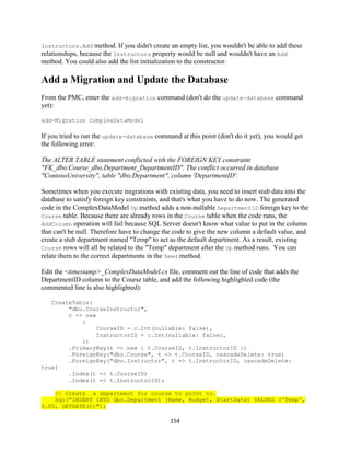 154 
Instructors.Add method. If you didn't create an empty list, you wouldn't be able to add these relationships, because the Instructors property would be null and wouldn't have an Add method. You could also add the list initialization to the constructor. 
Add a Migration and Update the Database 
From the PMC, enter the add-migration command (don't do the update-database command yet): 
add-Migration ComplexDataModel 
If you tried to run the update-database command at this point (don't do it yet), you would get the following error: 
The ALTER TABLE statement conflicted with the FOREIGN KEY constraint "FK_dbo.Course_dbo.Department_DepartmentID". The conflict occurred in database "ContosoUniversity", table "dbo.Department", column 'DepartmentID'. 
Sometimes when you execute migrations with existing data, you need to insert stub data into the database to satisfy foreign key constraints, and that's what you have to do now. The generated code in the ComplexDataModel Up method adds a non-nullable DepartmentID foreign key to the Course table. Because there are already rows in the Course table when the code runs, the AddColumn operation will fail because SQL Server doesn't know what value to put in the column that can't be null. Therefore have to change the code to give the new column a default value, and create a stub department named "Temp" to act as the default department. As a result, existing Course rows will all be related to the "Temp" department after the Up method runs. You can relate them to the correct departments in the Seed method. 
Edit the <timestamp>_ComplexDataModel.cs file, comment out the line of code that adds the DepartmentID column to the Course table, and add the following highlighted code (the commented line is also highlighted): 
CreateTable( 
"dbo.CourseInstructor", 
c => new 
{ 
CourseID = c.Int(nullable: false), 
InstructorID = c.Int(nullable: false), 
}) 
.PrimaryKey(t => new { t.CourseID, t.InstructorID }) 
.ForeignKey("dbo.Course", t => t.CourseID, cascadeDelete: true) 
.ForeignKey("dbo.Instructor", t => t.InstructorID, cascadeDelete: true) 
.Index(t => t.CourseID) 
.Index(t => t.InstructorID); 
// Create a department for course to point to. Sql("INSERT INTO dbo.Department (Name, Budget, StartDate) VALUES ('Temp', 0.00, GETDATE())");  