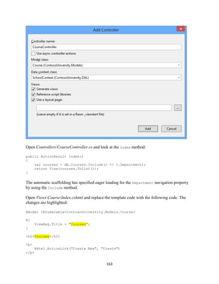 163 
Open ControllersCourseController.cs and look at the Index method: 
public ActionResult Index() 
{ 
var courses = db.Courses.Include(c => c.Department); 
return View(courses.ToList()); 
} 
The automatic scaffolding has specified eager loading for the Department navigation property by using the Include method. 
Open ViewsCourseIndex.cshtml and replace the template code with the following code. The changes are highlighted: 
@model IEnumerable<ContosoUniversity.Models.Course> 
@{ ViewBag.Title = "Courses"; 
} 
<h2>Courses</h2> 
<p> 
@Html.ActionLink("Create New", "Create") 
</p>  