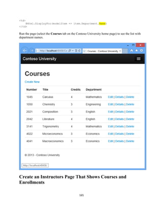 165 
<td> @Html.DisplayFor(modelItem => item.Department.Name) 
</td> 
Run the page (select the Courses tab on the Contoso University home page) to see the list with department names. 
Create an Instructors Page That Shows Courses and Enrollments  