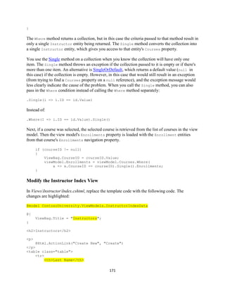 171 
} 
The Where method returns a collection, but in this case the criteria passed to that method result in only a single Instructor entity being returned. The Single method converts the collection into a single Instructor entity, which gives you access to that entity's Courses property. 
You use the Single method on a collection when you know the collection will have only one item. The Single method throws an exception if the collection passed to it is empty or if there's more than one item. An alternative is SingleOrDefault, which returns a default value (null in this case) if the collection is empty. However, in this case that would still result in an exception (from trying to find a Courses property on a null reference), and the exception message would less clearly indicate the cause of the problem. When you call the Single method, you can also pass in the Where condition instead of calling the Where method separately: 
.Single(i => i.ID == id.Value) 
Instead of: 
.Where(I => i.ID == id.Value).Single() 
Next, if a course was selected, the selected course is retrieved from the list of courses in the view model. Then the view model's Enrollments property is loaded with the Enrollment entities from that course's Enrollments navigation property. 
if (courseID != null) 
{ 
ViewBag.CourseID = courseID.Value; 
viewModel.Enrollments = viewModel.Courses.Where( 
x => x.CourseID == courseID).Single().Enrollments; 
} 
Modify the Instructor Index View 
In ViewsInstructorIndex.cshtml, replace the template code with the following code. The changes are highlighted: @model ContosoUniversity.ViewModels.InstructorIndexData 
@{ ViewBag.Title = "Instructors"; 
} 
<h2>Instructors</h2> 
<p> 
@Html.ActionLink("Create New", "Create") 
</p> 
<table class="table"> 
<tr> <th>Last Name</th>  