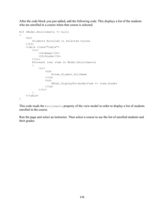 176 
After the code block you just added, add the following code. This displays a list of the students who are enrolled in a course when that course is selected. 
@if (Model.Enrollments != null) 
{ 
<h3> 
Students Enrolled in Selected Course 
</h3> 
<table class="table"> 
<tr> 
<th>Name</th> 
<th>Grade</th> 
</tr> 
@foreach (var item in Model.Enrollments) 
{ 
<tr> 
<td> 
@item.Student.FullName 
</td> 
<td> 
@Html.DisplayFor(modelItem => item.Grade) 
</td> 
</tr> 
} 
</table> 
} 
This code reads the Enrollments property of the view model in order to display a list of students enrolled in the course. 
Run the page and select an instructor. Then select a course to see the list of enrolled students and their grades.  