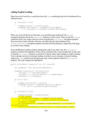 178 
Adding Explicit Loading 
Open InstructorController.cs and look at how the Index method gets the list of enrollments for a selected course: 
if (courseID != null) 
{ 
ViewBag.CourseID = courseID.Value; 
viewModel.Enrollments = viewModel.Courses.Where( 
x => x.CourseID == courseID).Single().Enrollments; 
} 
When you retrieved the list of instructors, you specified eager loading for the Courses navigation property and for the Department property of each course. Then you put the Courses collection in the view model, and now you're accessing the Enrollments navigation property from one entity in that collection. Because you didn't specify eager loading for the Course.Enrollments navigation property, the data from that property is appearing in the page as a result of lazy loading. 
If you disabled lazy loading without changing the code in any other way, the Enrollments property would be null regardless of how many enrollments the course actually had. In that case, to load the Enrollments property, you'd have to specify either eager loading or explicit loading. You've already seen how to do eager loading. In order to see an example of explicit loading, replace the Index method with the following code, which explicitly loads the Enrollments property. The code changed are highlighted. 
public ActionResult Index(int? id, int? courseID) 
{ 
var viewModel = new InstructorIndexData(); 
viewModel.Instructors = db.Instructors 
.Include(i => i.OfficeAssignment) 
.Include(i => i.Courses.Select(c => c.Department)) 
.OrderBy(i => i.LastName); 
if (id != null) 
{ 
ViewBag.InstructorID = id.Value; 
viewModel.Courses = viewModel.Instructors.Where( 
i => i.ID == id.Value).Single().Courses; 
} 
if (courseID != null) 
{ 
ViewBag.CourseID = courseID.Value; // Lazy loading //viewModel.Enrollments = viewModel.Courses.Where( // x => x.CourseID == courseID).Single().Enrollments; // Explicit loading var selectedCourse = viewModel.Courses.Where(x => x.CourseID == courseID).Single(); db.Entry(selectedCourse).Collection(x => x.Enrollments).Load();  