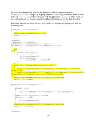 184 
include a drop-down list for selecting the department. The drop-down list sets the Course.DepartmentID foreign key property, and that's all the Entity Framework needs in order to load the Department navigation property with the appropriate Department entity. You'll use the scaffolded code, but change it slightly to add error handling and sort the drop-down list. 
In CourseController.cs, delete the four Create and Edit methods and replace them with the following code: 
public ActionResult Create() 
{ PopulateDepartmentsDropDownList(); 
return View(); 
} 
[HttpPost] 
[ValidateAntiForgeryToken] 
public ActionResult Create([Bind(Include = "CourseID,Title,Credits,DepartmentID")]Course course) 
{ try { 
if (ModelState.IsValid) 
{ 
db.Courses.Add(course); 
db.SaveChanges(); 
return RedirectToAction("Index"); 
} } catch (RetryLimitExceededException /* dex */) { //Log the error (uncomment dex variable name and add a line here to write a log.) ModelState.AddModelError("", "Unable to save changes. Try again, and if the problem persists, see your system administrator."); } PopulateDepartmentsDropDownList(course.DepartmentID); 
return View(course); 
} 
public ActionResult Edit(int? id) 
{ 
if (id == null) 
{ 
return new HttpStatusCodeResult(HttpStatusCode.BadRequest); 
} 
Course course = db.Courses.Find(id); 
if (course == null) 
{ 
return HttpNotFound(); 
} PopulateDepartmentsDropDownList(course.DepartmentID); 
return View(course); 
} 
[HttpPost]  