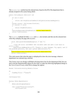 186 
The HttpGet Edit method sets the selected item, based on the ID of the department that is already assigned to the course being edited: 
public ActionResult Edit(int? id) 
{ 
if (id == null) 
{ 
return new HttpStatusCodeResult(HttpStatusCode.BadRequest); 
} 
Course course = db.Courses.Find(id); 
if (course == null) 
{ 
return HttpNotFound(); 
} PopulateDepartmentsDropDownList(course.DepartmentID); 
return View(course); 
} 
The HttpPost methods for both Create and Edit also include code that sets the selected item when they redisplay the page after an error: 
catch (RetryLimitExceededException /* dex */) 
{ 
//Log the error (uncomment dex variable name and add a line here to write a log.) 
ModelState.AddModelError("", "Unable to save changes. Try again, and if the problem persists, see your system administrator."); 
} PopulateDepartmentsDropDownList(course.DepartmentID); 
return View(course); 
This code ensures that when the page is redisplayed to show the error message, whatever department was selected stays selected. 
The Course views are already scaffolded with drop-down lists for the department field, but you don't want the DepartmentID caption for this field, so make the following highlighted change to the ViewsCourseCreate.cshtml file to change the caption. 
@model ContosoUniversity.Models.Course 
@{ 
ViewBag.Title = "Create"; 
} 
<h2>Create</h2> 
@using (Html.BeginForm()) 
{ 
@Html.AntiForgeryToken() 
<div class="form-horizontal"> 
<h4>Course</h4>  