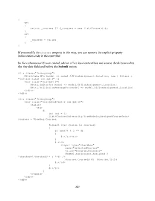 207 
{ 
get 
{ 
return _courses ?? (_courses = new List<Course>()); 
} 
set 
{ 
_courses = value; 
} 
} 
If you modify the Courses property in this way, you can remove the explicit property initialization code in the controller. 
In ViewsInstructorCreate.cshtml, add an office location text box and course check boxes after the hire date field and before the Submit button. 
<div class="form-group"> 
@Html.LabelFor(model => model.OfficeAssignment.Location, new { @class = "control-label col-md-2" }) 
<div class="col-md-10"> 
@Html.EditorFor(model => model.OfficeAssignment.Location) 
@Html.ValidationMessageFor(model => model.OfficeAssignment.Location) 
</div> 
</div> 
<div class="form-group"> 
<div class="col-md-offset-2 col-md-10"> 
<table> 
<tr> 
@{ 
int cnt = 0; 
List<ContosoUniversity.ViewModels.AssignedCourseData> courses = ViewBag.Courses; 
foreach (var course in courses) 
{ 
if (cnt++ % 3 == 0) 
{ 
@:</tr><tr> 
} 
@:<td> 
<input type="checkbox" 
name="selectedCourses" 
value="@course.CourseID" 
@(Html.Raw(course.Assigned ? "checked="checked"" : "")) /> 
@course.CourseID @: @course.Title 
@:</td> 
} 
@:</tr> 
} 
</table> 
</div> 
</div>  