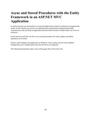 210 
Async and Stored Procedures with the Entity Framework in an ASP.NET MVC Application 
In earlier tutorials you learned how to read and update data using the synchronous programming model. In this tutorial you see how to implement the asynchronous programming model. Asynchronous code can help an application perform better because it makes better use of server resources. 
In this tutorial you'll also see how to use stored procedures for insert, update, and delete operations on an entity. 
Finally, you'll redeploy the application to Windows Azure, along with all of the database changes that you've implemented since the first time you deployed. 
The following illustrations show some of the pages that you'll work with.  