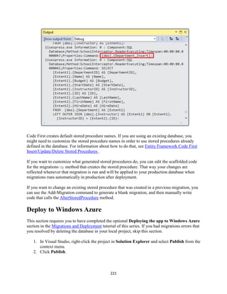 221 
Code First creates default stored procedure names. If you are using an existing database, you might need to customize the stored procedure names in order to use stored procedures already defined in the database. For information about how to do that, see Entity Framework Code First Insert/Update/Delete Stored Procedures . 
If you want to customize what generated stored procedures do, you can edit the scaffolded code for the migrations Up method that creates the stored procedure. That way your changes are reflected whenever that migration is run and will be applied to your production database when migrations runs automatically in production after deployment. 
If you want to change an existing stored procedure that was created in a previous migration, you can use the Add-Migration command to generate a blank migration, and then manually write code that calls the AlterStoredProcedure method. 
Deploy to Windows Azure 
This section requires you to have completed the optional Deploying the app to Windows Azure section in the Migrations and Deployment tutorial of this series. If you had migrations errors that you resolved by deleting the database in your local project, skip this section. 
1. In Visual Studio, right-click the project in Solution Explorer and select Publish from the context menu. 
2. Click Publish.  