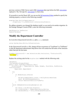 230 
previous versions of SQL Server used a SQL timestamp data type before the SQL rowversion replaced it. The .Net type for rowversion is a byte array. 
If you prefer to use the fluent API, you can use the IsConcurrencyToken method to specify the tracking property, as shown in the following example: 
modelBuilder.Entity<Department>() 
.Property(p => p.RowVersion).IsConcurrencyToken(); 
By adding a property you changed the database model, so you need to do another migration. In the Package Manager Console (PMC), enter the following commands: 
Add-Migration RowVersion Update-Database 
Modify the Department Controller 
In ControllersDepartmentController.cs, add a using statement: 
using System.Data.Entity.Infrastructure; 
In the DepartmentController.cs file, change all four occurrences of "LastName" to "FullName" so that the department administrator drop-down lists will contain the full name of the instructor rather than just the last name. 
ViewBag.InstructorID = new SelectList(db.Instructors, "InstructorID", "FullName"); 
Replace the existing code for the HttpPost Edit method with the following code: 
[HttpPost] 
[ValidateAntiForgeryToken] 
public async Task<ActionResult> Edit( 
[Bind(Include = "DepartmentID, Name, Budget, StartDate, RowVersion, InstructorID")] 
Department department) 
{ 
try 
{ 
if (ModelState.IsValid) 
{ 
db.Entry(department).State = EntityState.Modified; 
await db.SaveChangesAsync(); 
return RedirectToAction("Index"); 
} 
} 
catch (DbUpdateConcurrencyException ex) 
{ 
var entry = ex.Entries.Single(); 
var clientValues = (Department)entry.Entity; 
var databaseEntry = entry.GetDatabaseValues();  
