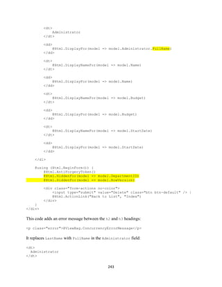 243 
<dt> 
Administrator 
</dt> 
<dd> @Html.DisplayFor(model => model.Administrator.FullName) 
</dd> 
<dt> 
@Html.DisplayNameFor(model => model.Name) 
</dt> 
<dd> 
@Html.DisplayFor(model => model.Name) 
</dd> 
<dt> 
@Html.DisplayNameFor(model => model.Budget) 
</dt> 
<dd> 
@Html.DisplayFor(model => model.Budget) 
</dd> 
<dt> 
@Html.DisplayNameFor(model => model.StartDate) 
</dt> 
<dd> 
@Html.DisplayFor(model => model.StartDate) 
</dd> 
</dl> 
@using (Html.BeginForm()) { 
@Html.AntiForgeryToken() @Html.HiddenFor(model => model.DepartmentID) @Html.HiddenFor(model => model.RowVersion) 
<div class="form-actions no-color"> 
<input type="submit" value="Delete" class="btn btn-default" /> | 
@Html.ActionLink("Back to List", "Index") 
</div> 
} 
</div> 
This code adds an error message between the h2 and h3 headings: 
<p class="error">@ViewBag.ConcurrencyErrorMessage</p> 
It replaces LastName with FullName in the Administrator field: 
<dt> 
Administrator 
</dt>  