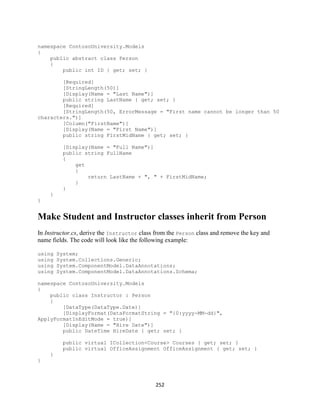 252 
namespace ContosoUniversity.Models 
{ 
public abstract class Person 
{ 
public int ID { get; set; } 
[Required] 
[StringLength(50)] 
[Display(Name = "Last Name")] 
public string LastName { get; set; } 
[Required] 
[StringLength(50, ErrorMessage = "First name cannot be longer than 50 characters.")] 
[Column("FirstName")] 
[Display(Name = "First Name")] 
public string FirstMidName { get; set; } 
[Display(Name = "Full Name")] 
public string FullName 
{ 
get 
{ 
return LastName + ", " + FirstMidName; 
} 
} 
} 
} 
Make Student and Instructor classes inherit from Person 
In Instructor.cs, derive the Instructor class from the Person class and remove the key and name fields. The code will look like the following example: 
using System; 
using System.Collections.Generic; 
using System.ComponentModel.DataAnnotations; 
using System.ComponentModel.DataAnnotations.Schema; 
namespace ContosoUniversity.Models 
{ 
public class Instructor : Person 
{ 
[DataType(DataType.Date)] 
[DisplayFormat(DataFormatString = "{0:yyyy-MM-dd}", ApplyFormatInEditMode = true)] 
[Display(Name = "Hire Date")] 
public DateTime HireDate { get; set; } 
public virtual ICollection<Course> Courses { get; set; } 
public virtual OfficeAssignment OfficeAssignment { get; set; } 
} 
}  