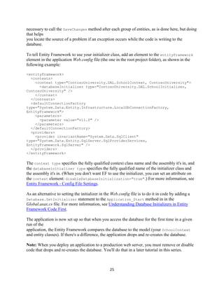 25 
necessary to call the SaveChanges method after each group of entities, as is done here, but doing that helps you locate the source of a problem if an exception occurs while the code is writing to the database. 
To tell Entity Framework to use your initializer class, add an element to the entityFramework element in the application Web.config file (the one in the root project folder), as shown in the following example: 
<entityFramework> 
<contexts> 
<context type="ContosoUniversity.DAL.SchoolContext, ContosoUniversity"> 
<databaseInitializer type="ContosoUniversity.DAL.SchoolInitializer, ContosoUniversity" /> 
</context> 
</contexts> 
<defaultConnectionFactory type="System.Data.Entity.Infrastructure.LocalDbConnectionFactory, EntityFramework"> 
<parameters> 
<parameter value="v11.0" /> 
</parameters> 
</defaultConnectionFactory> 
<providers> 
<provider invariantName="System.Data.SqlClient" type="System.Data.Entity.SqlServer.SqlProviderServices, EntityFramework.SqlServer" /> 
</providers> 
</entityFramework> 
The context type specifies the fully qualified context class name and the assembly it's in, and the databaseinitializer type specifies the fully qualified name of the initializer class and the assembly it's in. (When you don't want EF to use the initializer, you can set an attribute on the context element: disableDatabaseInitialization="true".) For more information, see Entity Framework - Config File Settings. 
As an alternative to setting the initializer in the Web.config file is to do it in code by adding a Database.SetInitializer statement to the Application_Start method in in the Global.asax.cs file. For more information, see Understanding Database Initializers in Entity Framework Code First. 
The application is now set up so that when you access the database for the first time in a given run of the application, the Entity Framework compares the database to the model (your SchoolContext and entity classes). If there's a difference, the application drops and re-creates the database. 
Note: When you deploy an application to a production web server, you must remove or disable code that drops and re-creates the database. You'll do that in a later tutorial in this series.  