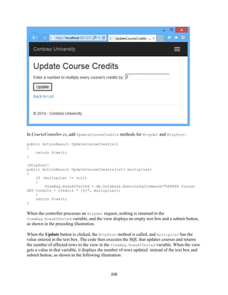 268 
In CourseContoller.cs, add UpdateCourseCredits methods for HttpGet and HttpPost: 
public ActionResult UpdateCourseCredits() 
{ 
return View(); 
} 
[HttpPost] 
public ActionResult UpdateCourseCredits(int? multiplier) 
{ 
if (multiplier != null) 
{ 
ViewBag.RowsAffected = db.Database.ExecuteSqlCommand("UPDATE Course SET Credits = Credits * {0}", multiplier); 
} 
return View(); 
} 
When the controller processes an HttpGet request, nothing is returned in the ViewBag.RowsAffected variable, and the view displays an empty text box and a submit button, as shown in the preceding illustration. 
When the Update button is clicked, the HttpPost method is called, and multiplier has the value entered in the text box. The code then executes the SQL that updates courses and returns the number of affected rows to the view in the ViewBag.RowsAffected variable. When the view gets a value in that variable, it displays the number of rows updated instead of the text box and submit button, as shown in the following illustration:  