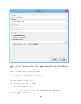 270 
In ViewsCourseUpdateCourseCredits.cshtml, replace the template code with the following code: 
@model ContosoUniversity.Models.Course 
@{ 
ViewBag.Title = "UpdateCourseCredits"; 
} 
<h2>Update Course Credits</h2> 
@if (ViewBag.RowsAffected == null) 
{ 
using (Html.BeginForm()) 
{ 
<p> 
Enter a number to multiply every course's credits by: @Html.TextBox("multiplier") 
</p>  