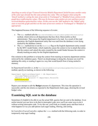 278 
Attaching an entity of type 'ContosoUniversity.Models.Department' failed because another entity of the same type already has the same primary key value. This can happen when using the 'Attach' method or setting the state of an entity to 'Unchanged' or 'Modified' if any entities in the graph have conflicting key values. This may be because some entities are new and have not yet received database-generated key values. In this case use the 'Add' method or the 'Added' entity state to track the graph and then set the state of non-new entities to 'Unchanged' or 'Modified' as appropriate. 
This happened because of the following sequence of events: 
 The Edit method calls the ValidateOneAdministratorAssignmentPerInstructor method, which retrieves all departments that have Kim Abercrombie as their administrator. That causes the English department to be read. As a result of this read operation, the English department entity that was read from the database is now being tracked by the database context. 
 The Edit method tries to set the Modified flag on the English department entity created by the MVC model binder, which implicitly causes the context to try to attach that entity. But the context can't attach the entry created by the model binder because the context is already tracking an entity for the English department. 
One solution to this problem is to keep the context from tracking in-memory department entities retrieved by the validation query. There's no disadvantage to doing this, because you won't be updating this entity or reading it again in a way that would benefit from it being cached in memory. 
In DepartmentController.cs, in the ValidateOneAdministratorAssignmentPerInstructor method, specify no tracking, as shown in the following: 
Department duplicateDepartment = db.Departments 
.Include("Administrator") 
.Where(d => d.PersonID == department.PersonID) .AsNoTracking() 
.FirstOrDefault(); 
Repeat your attempt to edit the Budget amount of a department. This time the operation is successful, and the site returns as expected to the Departments Index page, showing the revised budget value. 
Examining SQL sent to the database 
Sometimes it's helpful to be able to see the actual SQL queries that are sent to the database. In an earlier tutorial you saw how to do that in interceptor code; now you'll see some ways to do it without writing interceptor code. To try this out, you'll look at a simple query and then look at what happens to it as you add options such eager loading, filtering, and sorting. 
In Controllers/CourseController, replace the Index method with the following code, in order to temporarily stop eager loading:  