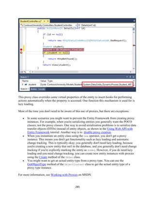 285 
This proxy class overrides some virtual properties of the entity to insert hooks for performing actions automatically when the property is accessed. One function this mechanism is used for is lazy loading. 
Most of the time you don't need to be aware of this use of proxies, but there are exceptions: 
 In some scenarios you might want to prevent the Entity Framework from creating proxy instances. For example, when you're serializing entities you generally want the POCO classes, not the proxy classes. One way to avoid serialization problems is to serialize data transfer objects (DTOs) instead of entity objects, as shown in the Using Web API with Entity Framework tutorial. Another way is to disable proxy creation. 
 When you instantiate an entity class using the new operator, you don't get a proxy instance. This means you don't get functionality such as lazy loading and automatic change tracking. This is typically okay; you generally don't need lazy loading, because you're creating a new entity that isn't in the database, and you generally don't need change tracking if you're explicitly marking the entity as Added. However, if you do need lazy loading and you need change tracking, you can create new entity instances with proxies using the Create method of the DbSet class. 
 You might want to get an actual entity type from a proxy type. You can use the GetObjectType method of the ObjectContext class to get the actual entity type of a proxy type instance. 
For more information, see Working with Proxies on MSDN.  