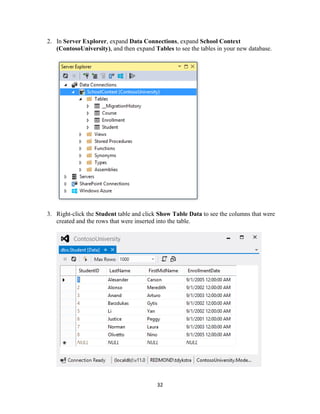 32 
2. In Server Explorer, expand Data Connections, expand School Context (ContosoUniversity), and then expand Tables to see the tables in your new database. 
3. Right-click the Student table and click Show Table Data to see the columns that were created and the rows that were inserted into the table. 
 