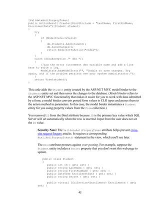 42 
[ValidateAntiForgeryToken] 
public ActionResult Create([Bind(Include = "LastName, FirstMidName, EnrollmentDate")]Student student) 
{ 
try 
{ 
if (ModelState.IsValid) 
{ 
db.Students.Add(student); 
db.SaveChanges(); 
return RedirectToAction("Index"); 
} 
} 
catch (DataException /* dex */) 
{ 
//Log the error (uncomment dex variable name and add a line here to write a log. 
ModelState.AddModelError("", "Unable to save changes. Try again, and if the problem persists see your system administrator."); 
} 
return View(student); 
} 
This code adds the Student entity created by the ASP.NET MVC model binder to the Students entity set and then saves the changes to the database. (Model binder refers to the ASP.NET MVC functionality that makes it easier for you to work with data submitted by a form; a model binder converts posted form values to CLR types and passes them to the action method in parameters. In this case, the model binder instantiates a Student entity for you using property values from the Form collection.) 
You removed ID from the Bind attribute because ID is the primary key value which SQL Server will set automatically when the row is inserted. Input from the user does not set the ID value. 
Security Note: The ValidateAntiForgeryToken attribute helps prevent cross- site request forgery attacks. It requires a corresponding Html.AntiForgeryToken() statement in the view, which you'll see later. 
The Bind attribute protects against over-posting. For example, suppose the Student entity includes a Secret property that you don't want this web page to update. 
public class Student 
{ 
public int ID { get; set; } 
public string LastName { get; set; } 
public string FirstMidName { get; set; } 
public DateTime EnrollmentDate { get; set; } 
public string Secret { get; set; } 
public virtual ICollection<Enrollment> Enrollments { get; set; }  