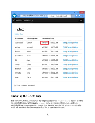 50 
Updating the Delete Page 
In ControllersStudentController.cs, the template code for the HttpGet Delete method uses the Find method to retrieve the selected Student entity, as you saw in the Details and Edit methods. However, to implement a custom error message when the call to SaveChanges fails, you'll add some functionality to this method and its corresponding view.  