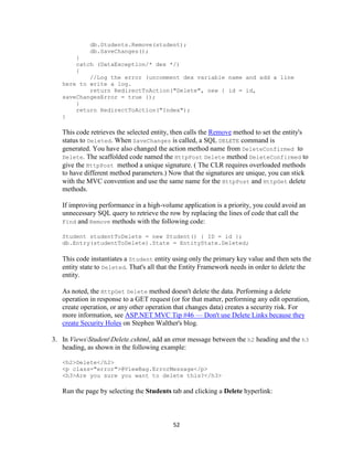 52 
db.Students.Remove(student); 
db.SaveChanges(); 
} 
catch (DataException/* dex */) 
{ 
//Log the error (uncomment dex variable name and add a line here to write a log. 
return RedirectToAction("Delete", new { id = id, saveChangesError = true }); 
} 
return RedirectToAction("Index"); 
} 
This code retrieves the selected entity, then calls the Remove method to set the entity's status to Deleted. When SaveChanges is called, a SQL DELETE command is generated. You have also changed the action method name from DeleteConfirmed to Delete. The scaffolded code named the HttpPost Delete method DeleteConfirmed to give the HttpPost method a unique signature. ( The CLR requires overloaded methods to have different method parameters.) Now that the signatures are unique, you can stick with the MVC convention and use the same name for the HttpPost and HttpGet delete methods. 
If improving performance in a high-volume application is a priority, you could avoid an unnecessary SQL query to retrieve the row by replacing the lines of code that call the Find and Remove methods with the following code: 
Student studentToDelete = new Student() { ID = id }; 
db.Entry(studentToDelete).State = EntityState.Deleted; 
This code instantiates a Student entity using only the primary key value and then sets the entity state to Deleted. That's all that the Entity Framework needs in order to delete the entity. 
As noted, the HttpGet Delete method doesn't delete the data. Performing a delete operation in response to a GET request (or for that matter, performing any edit operation, create operation, or any other operation that changes data) creates a security risk. For more information, see ASP.NET MVC Tip #46 — Don't use Delete Links because they create Security Holes on Stephen Walther's blog. 
3. In ViewsStudentDelete.cshtml, add an error message between the h2 heading and the h3 heading, as shown in the following example: 
<h2>Delete</h2> 
<p class="error">@ViewBag.ErrorMessage</p> 
<h3>Are you sure you want to delete this?</h3> 
Run the page by selecting the Students tab and clicking a Delete hyperlink:  