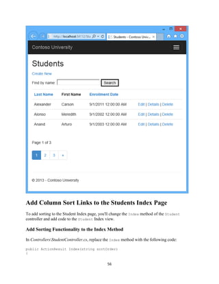 56 
Add Column Sort Links to the Students Index Page 
To add sorting to the Student Index page, you'll change the Index method of the Student controller and add code to the Student Index view. 
Add Sorting Functionality to the Index Method 
In ControllersStudentController.cs, replace the Index method with the following code: 
public ActionResult Index(string sortOrder) 
{  