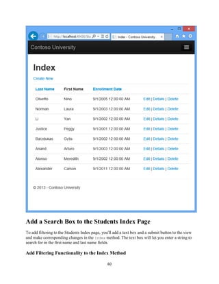 60 
Add a Search Box to the Students Index Page 
To add filtering to the Students Index page, you'll add a text box and a submit button to the view and make corresponding changes in the Index method. The text box will let you enter a string to search for in the first name and last name fields. 
Add Filtering Functionality to the Index Method  