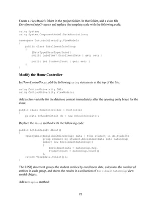 72 
Create a ViewModels folder in the project folder. In that folder, add a class file EnrollmentDateGroup.cs and replace the template code with the following code: 
using System; 
using System.ComponentModel.DataAnnotations; 
namespace ContosoUniversity.ViewModels 
{ 
public class EnrollmentDateGroup 
{ 
[DataType(DataType.Date)] 
public DateTime? EnrollmentDate { get; set; } 
public int StudentCount { get; set; } 
} 
} 
Modify the Home Controller 
In HomeController.cs, add the following using statements at the top of the file: 
using ContosoUniversity.DAL; 
using ContosoUniversity.ViewModels; 
Add a class variable for the database context immediately after the opening curly brace for the class: 
public class HomeController : Controller 
{ 
private SchoolContext db = new SchoolContext(); 
Replace the About method with the following code: 
public ActionResult About() 
{ 
IQueryable<EnrollmentDateGroup> data = from student in db.Students 
group student by student.EnrollmentDate into dateGroup 
select new EnrollmentDateGroup() 
{ 
EnrollmentDate = dateGroup.Key, 
StudentCount = dateGroup.Count() 
}; 
return View(data.ToList()); 
} 
The LINQ statement groups the student entities by enrollment date, calculates the number of entities in each group, and stores the results in a collection of EnrollmentDateGroup view model objects. 
Add a Dispose method:  