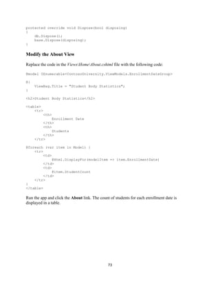 73 
protected override void Dispose(bool disposing) 
{ 
db.Dispose(); 
base.Dispose(disposing); 
} 
Modify the About View 
Replace the code in the ViewsHomeAbout.cshtml file with the following code: 
@model IEnumerable<ContosoUniversity.ViewModels.EnrollmentDateGroup> 
@{ 
ViewBag.Title = "Student Body Statistics"; 
} 
<h2>Student Body Statistics</h2> 
<table> 
<tr> 
<th> 
Enrollment Date 
</th> 
<th> 
Students 
</th> 
</tr> 
@foreach (var item in Model) { 
<tr> 
<td> 
@Html.DisplayFor(modelItem => item.EnrollmentDate) 
</td> 
<td> 
@item.StudentCount 
</td> 
</tr> 
} 
</table> 
Run the app and click the About link. The count of students for each enrollment date is displayed in a table.  