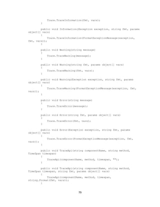 79 
Trace.TraceInformation(fmt, vars); 
} 
public void Information(Exception exception, string fmt, params object[] vars) 
{ 
Trace.TraceInformation(FormatExceptionMessage(exception, fmt, vars)); 
} 
public void Warning(string message) 
{ 
Trace.TraceWarning(message); 
} 
public void Warning(string fmt, params object[] vars) 
{ 
Trace.TraceWarning(fmt, vars); 
} 
public void Warning(Exception exception, string fmt, params object[] vars) 
{ 
Trace.TraceWarning(FormatExceptionMessage(exception, fmt, vars)); 
} 
public void Error(string message) 
{ 
Trace.TraceError(message); 
} 
public void Error(string fmt, params object[] vars) 
{ 
Trace.TraceError(fmt, vars); 
} 
public void Error(Exception exception, string fmt, params object[] vars) 
{ 
Trace.TraceError(FormatExceptionMessage(exception, fmt, vars)); 
} 
public void TraceApi(string componentName, string method, TimeSpan timespan) 
{ 
TraceApi(componentName, method, timespan, ""); 
} 
public void TraceApi(string componentName, string method, TimeSpan timespan, string fmt, params object[] vars) 
{ 
TraceApi(componentName, method, timespan, string.Format(fmt, vars)); 
}  