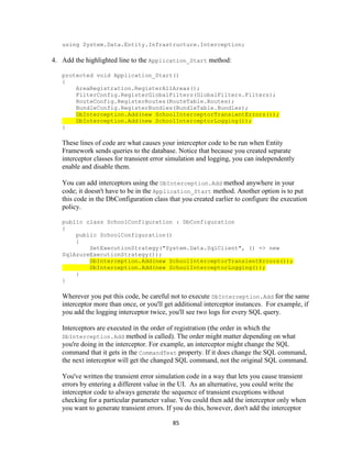 85 
using System.Data.Entity.Infrastructure.Interception; 
4. Add the highlighted line to the Application_Start method: 
protected void Application_Start() 
{ 
AreaRegistration.RegisterAllAreas(); 
FilterConfig.RegisterGlobalFilters(GlobalFilters.Filters); 
RouteConfig.RegisterRoutes(RouteTable.Routes); 
BundleConfig.RegisterBundles(BundleTable.Bundles); DbInterception.Add(new SchoolInterceptorTransientErrors()); DbInterception.Add(new SchoolInterceptorLogging()); 
} 
These lines of code are what causes your interceptor code to be run when Entity Framework sends queries to the database. Notice that because you created separate interceptor classes for transient error simulation and logging, you can independently enable and disable them. 
You can add interceptors using the DbInterception.Add method anywhere in your code; it doesn't have to be in the Application_Start method. Another option is to put this code in the DbConfiguration class that you created earlier to configure the execution policy. 
public class SchoolConfiguration : DbConfiguration 
{ 
public SchoolConfiguration() 
{ 
SetExecutionStrategy("System.Data.SqlClient", () => new SqlAzureExecutionStrategy()); DbInterception.Add(new SchoolInterceptorTransientErrors()); DbInterception.Add(new SchoolInterceptorLogging()); 
} 
} 
Wherever you put this code, be careful not to execute DbInterception.Add for the same interceptor more than once, or you'll get additional interceptor instances. For example, if you add the logging interceptor twice, you'll see two logs for every SQL query. 
Interceptors are executed in the order of registration (the order in which the DbInterception.Add method is called). The order might matter depending on what you're doing in the interceptor. For example, an interceptor might change the SQL command that it gets in the CommandText property. If it does change the SQL command, the next interceptor will get the changed SQL command, not the original SQL command. 
You've written the transient error simulation code in a way that lets you cause transient errors by entering a different value in the UI. As an alternative, you could write the interceptor code to always generate the sequence of transient exceptions without checking for a particular parameter value. You could then add the interceptor only when you want to generate transient errors. If you do this, however, don't add the interceptor  