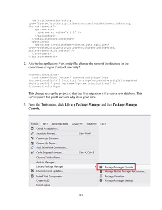 93 
<defaultConnectionFactory type="System.Data.Entity.Infrastructure.LocalDbConnectionFactory, EntityFramework"> 
<parameters> 
<parameter value="v11.0" /> 
</parameters> 
</defaultConnectionFactory> 
<providers> 
<provider invariantName="System.Data.SqlClient" type="System.Data.Entity.SqlServer.SqlProviderServices, EntityFramework.SqlServer" /> 
</providers> 
</entityFramework> 
2. Also in the application Web.config file, change the name of the database in the connection string to ContosoUniversity2. 
<connectionStrings> 
<add name="SchoolContext" connectionString="Data Source=(LocalDb)v11.0;Initial Catalog=ContosoUniversity2;Integrated Security=SSPI;" providerName="System.Data.SqlClient" /> 
</connectionStrings> 
This change sets up the project so that the first migration will create a new database. This isn't required but you'll see later why it's a good idea. 
3. From the Tools menu, click Library Package Manager and then Package Manager Console. 
 