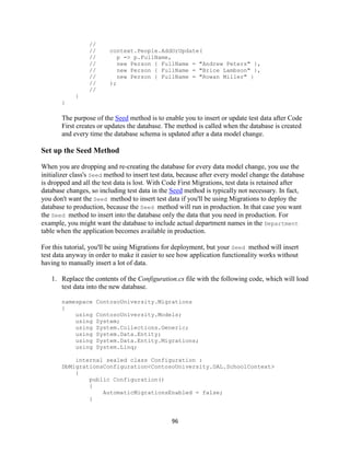 96 
// 
// context.People.AddOrUpdate( 
// p => p.FullName, 
// new Person { FullName = "Andrew Peters" }, 
// new Person { FullName = "Brice Lambson" }, 
// new Person { FullName = "Rowan Miller" } 
// ); 
// 
} 
} 
The purpose of the Seed method is to enable you to insert or update test data after Code First creates or updates the database. The method is called when the database is created and every time the database schema is updated after a data model change. 
Set up the Seed Method 
When you are dropping and re-creating the database for every data model change, you use the initializer class's Seed method to insert test data, because after every model change the database is dropped and all the test data is lost. With Code First Migrations, test data is retained after database changes, so including test data in the Seed method is typically not necessary. In fact, you don't want the Seed method to insert test data if you'll be using Migrations to deploy the database to production, because the Seed method will run in production. In that case you want the Seed method to insert into the database only the data that you need in production. For example, you might want the database to include actual department names in the Department table when the application becomes available in production. 
For this tutorial, you'll be using Migrations for deployment, but your Seed method will insert test data anyway in order to make it easier to see how application functionality works without having to manually insert a lot of data. 
1. Replace the contents of the Configuration.cs file with the following code, which will load test data into the new database. 
namespace ContosoUniversity.Migrations 
{ 
using ContosoUniversity.Models; 
using System; 
using System.Collections.Generic; 
using System.Data.Entity; 
using System.Data.Entity.Migrations; 
using System.Linq; 
internal sealed class Configuration : DbMigrationsConfiguration<ContosoUniversity.DAL.SchoolContext> 
{ 
public Configuration() 
{ 
AutomaticMigrationsEnabled = false; 
} 
 