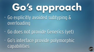 Go’s approach
• Go explicitly avoided subtyping &
overloading
• Go does not provide Generics (yet)
• Go’s interface provide polymorphic
capabilities
 
