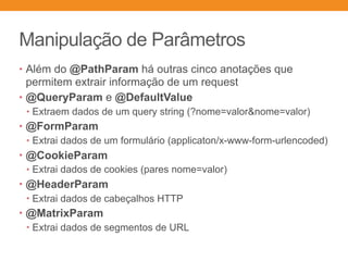 Manipulação de Parâmetros
• Além do @PathParam há outras cinco anotações que
permitem extrair informação de um request
• @QueryParam e @DefaultValue
• Extraem dados de um query string (?nome=valor&nome=valor)
• @FormParam
• Extrai dados de um formulário (applicaton/x-www-form-urlencoded)
• @CookieParam
• Extrai dados de cookies (pares nome=valor)
• @HeaderParam
• Extrai dados de cabeçalhos HTTP
• @MatrixParam
• Extrai dados de segmentos de URL
 