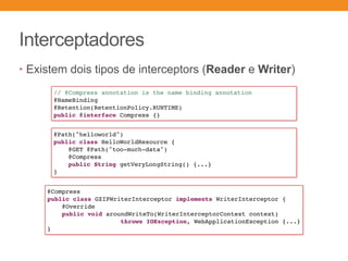 Interceptadores
• Existem dois tipos de interceptors (Reader e Writer)
// @Compress annotation is the name binding annotation
@NameBinding
@Retention(RetentionPolicy.RUNTIME)
public @interface Compress {}
@Path("helloworld")
public class HelloWorldResource {
@GET @Path("too-much-data")
@Compress
public String getVeryLongString() {...}
}
@Compress
public class GZIPWriterInterceptor implements WriterInterceptor {
@Override
public void aroundWriteTo(WriterInterceptorContext context)
throws IOException, WebApplicationException {...}
}
 